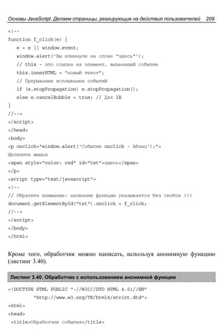 Основы JavaScript. Делаем страницы, реагирующие на действия пользователей 209
<!--
function f_click(e) {
e = e || window.event;
window.alert('Вы кликнули на слове "здесь"');
// this - это ссылка на элемент, вызвавший событие
this.innerHTML = "новый текст";
// Прерывание всплывания событий
if (e.stopPropagation) e.stopPropagation();
else e.cancelBubble = true; // Для IE
}
//-->
</script>
</head>
<body>
<p onclick="window.alert('Событие onclick - Абзац');">
Щелкните мышью
<span style="color: red" id="txt">здесь</span>
</p>
<script type="text/javascript">
<!--
// Обратите внимание: название функции указывается без скобок !!!
document.getElementById("txt").onclick = f_click;
//-->
</script>
</body>
</html>
Кроме того, обработчик можно написать, используя анонимную функцию
(листинг 3.40).
Листинг 3.40. Обработчик с использованием анонимной функции
<!DOCTYPE HTML PUBLIC "-//W3C//DTD HTML 4.01//EN"
"http://www.w3.org/TR/html4/strict.dtd">
<html>
<head>
<title>Обработчик события</title>
 