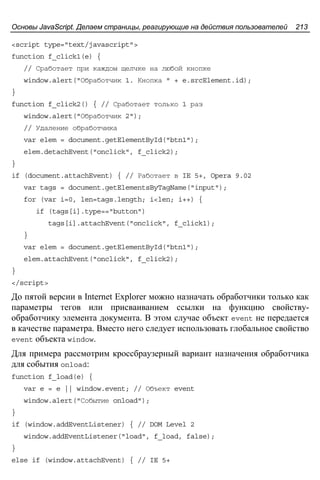 Основы JavaScript. Делаем страницы, реагирующие на действия пользователей 213
<script type="text/javascript">
function f_click1(e) {
// Сработает при каждом щелчке на любой кнопке
window.alert("Обработчик 1. Кнопка " + e.srcElement.id);
}
function f_click2() { // Сработает только 1 раз
window.alert("Обработчик 2");
// Удаление обработчика
var elem = document.getElementById("btn1");
elem.detachEvent("onclick", f_click2);
}
if (document.attachEvent) { // Работает в IE 5+, Opera 9.02
var tags = document.getElementsByTagName("input");
for (var i=0, len=tags.length; i<len; i++) {
if (tags[i].type=="button")
tags[i].attachEvent("onclick", f_click1);
}
var elem = document.getElementById("btn1");
elem.attachEvent("onclick", f_click2);
}
</script>
До пятой версии в Internet Explorer можно назначать обработчики только как
параметры тегов или присваиванием ссылки на функцию свойству-
обработчику элемента документа. В этом случае объект event не передается
в качестве параметра. Вместо него следует использовать глобальное свойство
event объекта window.
Для примера рассмотрим кроссбраузерный вариант назначения обработчика
для события onload:
function f_load(e) {
var e = e || window.event; // Объект event
window.alert("Событие onload");
}
if (window.addEventListener) { // DOM Level 2
window.addEventListener("load", f_load, false);
}
else if (window.attachEvent) { // IE 5+
 