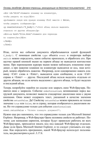 Основы JavaScript. Делаем страницы, реагирующие на действия пользователей 219
<div id="div6">Нажмите клавишу на клавиатуре,
чтобы увидеть ее код</div>
<p>Нажмите левую или правую клавишу Ctrl вместе с Enter,
чтобы увидеть сообщение</p>
<p onselectstart="f_body();">Этот абзац нельзя выделить
отдельно от других абзацев</p>
<div><a href="file.html">Нажмите для перехода
по ссылке</a></div>
</body>
</html>
Итак, почти все события документа обрабатываются одной функцией
f_body(). С помощью свойства type объекта event и оператора выбора
switch можно определить, какое событие произошло, и обработать его. При
щелчке правой кнопкой мыши на первом абзаце не выводится контекстное
меню. При перемещении курсора мыши можно наблюдать изменение коор-
динат, а при нажатии клавиши на клавиатуре выводится ее код, зная кото-
рый, можно обработать нажатие. Например, если одновременно нажать кла-
вишу <Ctrl> слева и <Enter>, выводится одно сообщение, а если <Ctrl>
справа и <Enter> — другое. Последний абзац нельзя выделить отдельно от
других абзацев, но если начать выделение с другого абзаца, то будет выделен
и последний абзац.
Теперь попробуйте перейти по ссылке или закрыть окно Web-браузера. По-
явится окно с запросом. Событие onbeforeunload, возникающее перед вы-
грузкой документа, позволяет вывести стандартное диалоговое окно с двумя
кнопками. Окно может содержать текст, указанный в качестве значения
свойства returnValue. Да! Свойству returnValue можно присвоить не только
значение true или false, но и строку, которая отобразится в диалоговом ок-
не. Но это справедливо только для события onbeforeunload.
event.returnValue = "Хотите покинуть документ?";
Нужно еще раз напомнить, что это справедливо только для Microsoft Internet
Explorer. Например, в Web-браузере Opera половина свойств не работает. По-
этому для написания скриптов, которые будут правильно работать во всех
Web-браузерах, приходится писать код под каждый Web-браузер отдельно.
Даже если брать Microsoft Internet Explorer, и то следует учитывать его вер-
сию. Как определить программно, какой Web-браузер использует пользова-
тель, мы рассмотрим в разд. 3.17.6.
 