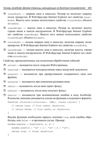 Основы JavaScript. Делаем страницы, реагирующие на действия пользователей 225
innerWidth — ширина окна в пикселах. Размер не включает ширину
полос прокрутки. В Web-браузере Internet Explorer нет свойства inner-
Width. Вместо него можно использовать свойство clientWidth объекта
document;
innerHeight — высота окна в пикселах. Размер не включает высоту
строки меню и панели инструментов. В Web-браузере Internet Explorer
нет свойства innerHeight. Вместо него можно использовать свойство
clientHeight объекта document;
outerWidth — полная ширина окна в пикселах, включая ширину полос
прокрутки. В Web-браузере Internet Explorer нет свойства outerWidth;
outerHeight — полная высота окна в пикселах, включая высоту строки
меню и панели инструментов. В Web-браузере Internet Explorer нет свой-
ства outerHeight.
Свойства, предназначенные для назначения обработчиков событий:
onload — вызывается после загрузки Web-страницы;
onunload — вызывается непосредственно перед выгрузкой документа;
onscroll — вызывается при прокручивании содержимого окна или
фрейма;
onresize — вызывается при изменении размеров окна;
onblur — вызывается, когда окно теряет фокус;
onfocus — вызывается, когда окно получает фокус;
onerror — вызывается при возникновении ошибки в коде JavaScript.
В качестве значения указывается ссылка на функцию следующего формата:
function <Название>(<Описание>, <URL>, <Номер строки>) {
// return true; // Если ошибка обработана
// return false; // Если ошибка не обработана
}
Внутри функции необходимо вернуть значение true, если ошибка обра-
ботана, или false — в противном случае. Пример:
window.onerror = function(e, u, n) {
window.alert(e + "n" + u + "n" + n + "n");
return true; // Якобы обработали
}
 
