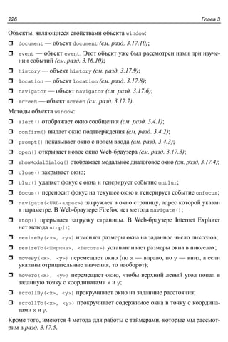 Глава 3226
Объекты, являющиеся свойствами объекта window:
document — объект document (см. разд. 3.17.10);
event — объект event. Этот объект уже был рассмотрен нами при изуче-
нии событий (см. разд. 3.16.10);
history — объект history (см. разд. 3.17.9);
location — объект location (см. разд. 3.17.8);
navigator — объект navigator (см. разд. 3.17.6);
screen — объект screen (см. разд. 3.17.7).
Методы объекта window:
alert() отображает окно сообщения (см. разд. 3.4.1);
confirm() выдает окно подтверждения (см. разд. 3.4.2);
prompt() показывает окно с полем ввода (см. разд. 3.4.3);
open() открывает новое окно Web-браузера (см. разд. 3.17.3);
showModalDialog() отображает модальное диалоговое окно (см. разд. 3.17.4);
close() закрывает окно;
blur() удаляет фокус с окна и генерирует событие onblur;
focus() переносит фокус на текущее окно и генерирует событие onfocus;
navigate(<URL-адрес>) загружает в окно страницу, адрес которой указан
в параметре. В Web-браузере Firefox нет метода navigate();
stop() прерывает загрузку страницы. В Web-браузере Internet Explorer
нет метода stop();
resizeBy(<x>, <y>) изменяет размеры окна на заданное число пикселов;
resizeTo(<Ширина>, <Высота>) устанавливает размеры окна в пикселах;
moveBy(<x>, <y>) перемещает окно (по x — вправо, по y — вниз, а если
указаны отрицательные значения, то наоборот);
moveTo(<x>, <y>) перемещает окно, чтобы верхний левый угол попал в
заданную точку с координатами x и y;
scrollBy(<x>, <y>) прокручивает окно на заданные расстояния;
scrollTo(<x>, <y>) прокручивает содержимое окна в точку с координа-
тами x и y.
Кроме того, имеются 4 метода для работы с таймерами, которые мы рассмот-
рим в разд. 3.17.5.
 