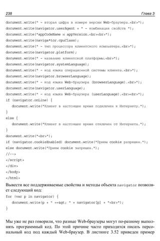 Глава 3238
document.write(" – вторая цифра в номере версии Web-браузера.<br>");
document.write(navigator.userAgent + " – комбинация свойств ");
document.write("appCodeName и appVersion.<br><br>");
document.write(naviga*tor.cpuClass);
document.write(" – тип процессора клиентского компьютера.<br>");
document.write(navigator.platform);
document.write(" – название клиентской платформы.<br>");
document.write(navigator.systemLanguage);
document.write(" – код языка операционной системы клиента.<br>");
document.write(navigator.browserLanguage);
document.write(" – код языка Web-браузера (browserLanguage).<br>");
document.write(navigator.userLanguage);
document.write(" – код языка Web-браузера (userLanguage).<br><br>");
if (navigator.onLine) {
document.write("Клиент в настоящее время подключен к Интернету.");
}
else {
document.write("Клиент в настоящее время отключен от Интернета.");
}
document.write("<br>");
if (navigator.cookieEnabled) document.write("Прием cookie разрешен.");
else document.write("Прием cookie запрещен.");
//-->
</script>
</div>
</body>
</html>
Вывести все поддерживаемые свойства и методы объекта navigator позволя-
ет следующий код:
for (var p in navigator) {
document.write(p + " ==> " + navigator[p] + "<br>");
}
Мы уже не раз говорили, что разные Web-браузеры могут по-разному выпол-
нять программный код. По этой причине часто приходится писать персо-
нальный код под каждый Web-браузер. В листинге 3.52 приведен пример
 