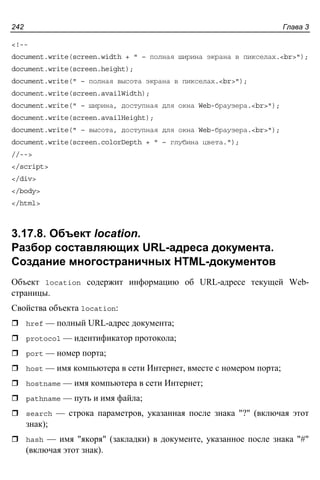 Глава 3242
<!--
document.write(screen.width + " – полная ширина экрана в пикселах.<br>");
document.write(screen.height);
document.write(" – полная высота экрана в пикселах.<br>");
document.write(screen.availWidth);
document.write(" – ширина, доступная для окна Web-браузера.<br>");
document.write(screen.availHeight);
document.write(" – высота, доступная для окна Web-браузера.<br>");
document.write(screen.colorDepth + " – глубина цвета.");
//-->
</script>
</div>
</body>
</html>
3.17.8. Объект location.
Разбор составляющих URL-адреса документа.
Создание многостраничных HTML-документов
Объект location содержит информацию об URL-адресе текущей Web-
страницы.
Свойства объекта location:
href — полный URL-адрес документа;
protocol — идентификатор протокола;
port — номер порта;
host — имя компьютера в сети Интернет, вместе с номером порта;
hostname — имя компьютера в сети Интернет;
pathname — путь и имя файла;
search — строка параметров, указанная после знака "?" (включая этот
знак);
hash — имя "якоря" (закладки) в документе, указанное после знака "#"
(включая этот знак).
 