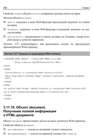 Глава 3248
Свойство length объекта history возвращает размер списка истории.
Методы объекта history:
back() загружает в окно Web-браузера предыдущий документ из списка
истории;
forward() загружает в окно Web-браузера следующий документ из спи-
ска истории;
go(<Позиция>) перемещается в списке истории на позицию, номер кото-
рой указан в качестве параметра.
Листинг 3.57 демонстрирует, как реализовать ссылку на предыдущую
просмотренную Web-страницу.
Листинг 3.57. Переход на предыдущую Web-страницу
<!DOCTYPE HTML PUBLIC "-//W3C//DTD HTML 4.01//EN"
"http://www.w3.org/TR/html4/strict.dtd">
<html>
<head>
<title>Переход на предыдущую Web-страницу</title>
<meta http-equiv="Content-Type" content="text/html; charset=windows-
1251">
</head>
<body>
<h1 style="text-align: center">Переход на предыдущую Web-страницу</h1>
<p><a href="javascript:history.back();">Перейти</a></p>
</body>
</html>
3.17.10. Объект document.
Получение полной информации
о HTML-документе
Объект document предоставляет доступ ко всем элементам Web-страницы.
Свойства объекта document:
activeElement — ссылка на активный элемент документа;
documentElement — ссылка на корневой элемент (тег <html>);
 