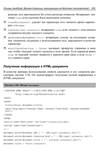 Основы JavaScript. Делаем страницы, реагирующие на действия пользователей 253
раметра тега производится без учета регистра символов. Возвращает зна-
чение true, если удаление было выполнено успешно;
clearAttributes() удаляет все параметры тега элемента кроме парамет-
ров id и name;
contains(<Имя элемента>) возвращает true, если элемент с этим именем
содержится внутри текущего элемента;
getElementsByTagName(<Тег>) возвращает ссылку на коллекцию дочер-
них элементов, созданных с использованием тега, переданного в качестве
параметра;
scrollIntoView(true | false) вызывает прокрутку страницы в окне
так, чтобы текущий элемент оказался в поле зрения. Если параметр равен
true, то текущий элемент окажется у верхнего края окна, а если false —
то у нижнего края.
Получение информации о HTML-документе
В качестве примера использования свойств документа и его элементов рас-
смотрим листинг 3.58. Он демонстрирует получение полной информации о
HTML-документе.
Листинг 3.58. Объект document
<!DOCTYPE HTML PUBLIC "-//W3C//DTD HTML 4.01//EN"
"http://www.w3.org/TR/html4/strict.dtd">
<html>
<head>
<title>Объект document</title>
<meta http-equiv="Content-Type" content="text/html; charset=windows-
1251">
</head>
<body>
<div><a href="doc1.html" id="link1">Ссылка</a></div>
<script type="text/javascript">
<!--
document.write(document.URL + " – URL-адрес документа.<br>");
document.write(document.location.href + " – URL-адрес документа.<br>");
document.write(document.title + " – название документа.<br>");
document.title = "Новое название";
 
