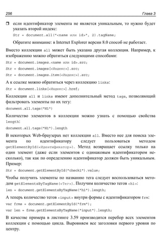 Глава 3256
если идентификатор элемента не является уникальным, то нужно будет
указать второй индекс:
Str = document.all("<name или id>", 2).tagName;
Обратите внимание: в Internet Explorer версии 8.0 способ не работает.
Вместо коллекции all может быть указана другая коллекция. Например, к
изображению можно обратиться следующими способами:
Str = document.images.<name или id>.src;
Str = document.images[<Индекс>].src;
Str = document.images.item(<Индекс>).src;
А к ссылке можно обратиться через коллекцию links:
Str = document.links[<Индекс>].href;
Коллекции all и links имеют дополнительный метод tags, позволяющий
фильтровать элементы по их тегу:
document.all.tags("H1")
Количество элементов в коллекции можно узнать с помощью свойства
length:
document.all.tags("H1").length
В некоторых Web-браузерах нет коллекции all. Вместо нее для поиска эле-
мента по идентификатору следует пользоваться методом
getElementById(<Идентификатор>). Метод возвращает ссылку только на
один элемент (даже если элементов с одинаковым идентификатором не-
сколько), так как по определению идентификатор должен быть уникальным.
Пример:
Str = document.getElementById("check1").value;
Чтобы получить элементы по названию тега следует воспользоваться мето-
дом getElementsByTagName(<Тег>). Получим количество тегов <h1>:
len = document.getElementsByTagName("h1").length;
А теперь количество тегов <input> внутри формы с идентификатором frm:
var frms = document.getElementById("frm");
var len = frms.getElementsByTagName("input").length;
В качестве примера в листинге 3.59 производится перебор всех элементов
коллекции с помощью цикла. Выровняем все заголовки первого уровня по
центру.
 