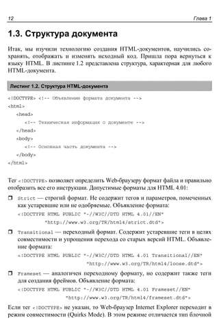 Глава 112
1.3. Структура документа
Итак, мы изучили технологию создания HTML-документов, научились со-
хранять, отображать и изменять исходный код. Пришла пора вернуться к
языку HTML. В листинге 1.2 представлена структура, характерная для любого
HTML-документа.
Листинг 1.2. Структура HTML-документа
<!DOCTYPE> <!-- Объявление формата документа -->
<html>
<head>
<!-- Техническая информация о документе -->
</head>
<body>
<!-- Основная часть документа -->
</body>
</html>
Тег <!DOCTYPE> позволяет определить Web-браузеру формат файла и правильно
отобразить все его инструкции. Допустимые форматы для HTML 4.01:
Strict — строгий формат. Не содержит тегов и параметров, помеченных
как устаревшие или не одобряемые. Объявление формата:
<!DOCTYPE HTML PUBLIC "-//W3C//DTD HTML 4.01//EN"
"http://www.w3.org/TR/html4/strict.dtd">
Transitional — переходный формат. Содержит устаревшие теги в целях
совместимости и упрощения перехода со старых версий HTML. Объявле-
ние формата:
<!DOCTYPE HTML PUBLIC "-//W3C//DTD HTML 4.01 Transitional//EN"
"http://www.w3.org/TR/html4/loose.dtd">
Frameset — аналогичен переходному формату, но содержит также теги
для создания фреймов. Объявление формата:
<!DOCTYPE HTML PUBLIC "-//W3C//DTD HTML 4.01 Frameset//EN"
"http://www.w3.org/TR/html4/frameset.dtd">
Если тег <!DOCTYPE> не указан, то Web-браузер Internet Explorer переходит в
режим совместимости (Quirks Mode). В этом режиме отличается тип блочной
 