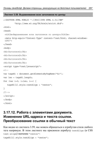 Основы JavaScript. Делаем страницы, реагирующие на действия пользователей 257
Листинг 3.59. Выравнивание всех заголовков по центру
<!DOCTYPE HTML PUBLIC "-//W3C//DTD HTML 4.01//EN"
"http://www.w3.org/TR/html4/strict.dtd">
<html>
<head>
<title>Выравнивание всех заголовков по центру</title>
<meta http-equiv="Content-Type" content="text/html; charset=windows-
1251">
</head>
<body>
<h1>Заголовок1</h1>
<h1>Заголовок2</h1>
<h1>Заголовок3</h1>
<h1>Заголовок4</h1>
<script type="text/javascript">
<!--
var tagsH1 = document.getElementsByTagName("h1");
var len = tagsH1.length;
for (var i=0; i<len; i++) {
tagsH1[i].style.textAlign = "center";
}
//-->
</script>
</body>
</html>
3.17.12. Работа с элементами документа.
Изменение URL-адреса и текста ссылки.
Преобразование ссылки в обычный текст
Как видно из листинга 3.59, мы можем обращаться к атрибутам стиля любого
тега напрямую. В этом листинге мы присвоили атрибуту textAlign (в CSS
text-align) значение "center":
tagsH1[i].style.textAlign = "center";
 