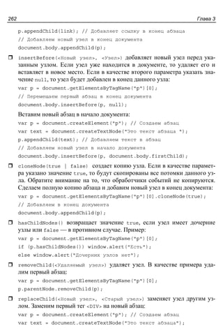 Глава 3262
p.appendChild(link); // Добавляет ссылку в конец абзаца
// Добавляем новый узел в конец документа
document.body.appendChild(p);
insertBefore(<Новый узел>, <Узел>) добавляет новый узел перед ука-
занным узлом. Если узел уже находится в документе, то удаляет его и
вставляет в новое место. Если в качестве второго параметра указать зна-
чение null, то узел будет добавлен в конец данного узла:
var p = document.getElementsByTagName("p")[0];
// Перемещаем первый абзац в конец документа
document.body.insertBefore(p, null);
Вставим новый абзац в начало документа:
var p = document.createElement("p"); // Создаем абзац
var text = document.createTextNode("Это текст абзаца ");
p.appendChild(text); // Добавляем текст в абзац
// Добавляем новый узел в начало документа
document.body.insertBefore(p, document.body.firstChild);
cloneNode(true | false) создает копию узла. Если в качестве парамет-
ра указано значение true, то будут скопированы все потомки данного уз-
ла. Обратите внимание на то, что обработчики событий не копируются.
Сделаем полную копию абзаца и добавим новый узел в конец документа:
var p = document.getElementsByTagName("p")[0].cloneNode(true);
// Добавляем в конец документа
document.body.appendChild(p);
hasChildNodes() возвращает значение true, если узел имеет дочерние
узлы или false — в противном случае. Пример:
var p = document.getElementsByTagName("p")[0];
if (p.hasChildNodes()) window.alert("Есть");
else window.alert("Дочерних узлов нет");
removeChild(<Удаляемый узел>) удаляет узел. В качестве примера уда-
лим первый абзац:
var p = document.getElementsByTagName("p")[0];
p.parentNode.removeChild(p);
replaceChild(<Новый узел>, <Старый узел>) заменяет узел другим уз-
лом. Заменим первый тег <DIV> на новый абзац:
var p = document.createElement("p"); // Создаем абзац
var text = document.createTextNode("Это текст абзаца");
 