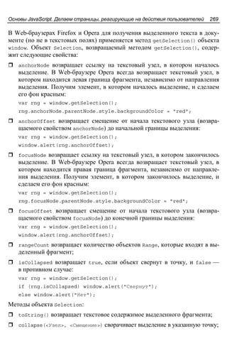 Основы JavaScript. Делаем страницы, реагирующие на действия пользователей 269
В Web-браузерах Firefox и Opera для получения выделенного текста в доку-
менте (но не в текстовых полях) применяется метод getSelection() объекта
window. Объект Selection, возвращаемый методом getSelection(), содер-
жит следующие свойства:
anchorNode возвращает ссылку на текстовый узел, в котором началось
выделение. В Web-браузере Opera всегда возвращает текстовый узел, в
котором находится левая граница фрагмента, независимо от направления
выделения. Получим элемент, в котором началось выделение, и сделаем
его фон красным:
var rng = window.getSelection();
rng.anchorNode.parentNode.style.backgroundColor = "red";
anchorOffset возвращает смещение от начала текстового узла (возвра-
щаемого свойством anchorNode) до начальной границы выделения:
var rng = window.getSelection();
window.alert(rng.anchorOffset);
focusNode возвращает ссылку на текстовый узел, в котором закончилось
выделение. В Web-браузере Opera всегда возвращает текстовый узел, в
котором находится правая граница фрагмента, независимо от направле-
ния выделения. Получим элемент, в котором закончилось выделение, и
сделаем его фон красным:
var rng = window.getSelection();
rng.focusNode.parentNode.style.backgroundColor = "red";
focusOffset возвращает смещение от начала текстового узла (возвра-
щаемого свойством focusNode) до конечной границы выделения:
var rng = window.getSelection();
window.alert(rng.anchorOffset);
rangeCount возвращает количество объектов Range, которые входят в вы-
деленный фрагмент;
isCollapsed возвращает true, если объект свернут в точку, и false —
в противном случае:
var rng = window.getSelection();
if (rng.isCollapsed) window.alert("Свернут");
else window.alert("Нет");
Методы объекта Selection:
toString() возвращает текстовое содержимое выделенного фрагмента;
collapse(<Узел>, <Смещение>) сворачивает выделение в указанную точку;
 