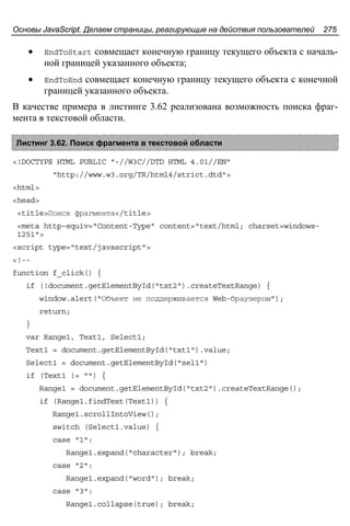 Основы JavaScript. Делаем страницы, реагирующие на действия пользователей 275
• EndToStart совмещает конечную границу текущего объекта с началь-
ной границей указанного объекта;
• EndToEnd совмещает конечную границу текущего объекта с конечной
границей указанного объекта.
В качестве примера в листинге 3.62 реализована возможность поиска фраг-
мента в текстовой области.
Листинг 3.62. Поиск фрагмента в текстовой области
<!DOCTYPE HTML PUBLIC "-//W3C//DTD HTML 4.01//EN"
"http://www.w3.org/TR/html4/strict.dtd">
<html>
<head>
<title>Поиск фрагмента</title>
<meta http-equiv="Content-Type" content="text/html; charset=windows-
1251">
<script type="text/javascript">
<!--
function f_click() {
if (!document.getElementById("txt2").createTextRange) {
window.alert("Объект не поддерживается Web-браузером");
return;
}
var Range1, Text1, Select1;
Text1 = document.getElementById("txt1").value;
Select1 = document.getElementById("sel1")
if (Text1 != "") {
Range1 = document.getElementById("txt2").createTextRange();
if (Range1.findText(Text1)) {
Range1.scrollIntoView();
switch (Select1.value) {
case "1":
Range1.expand("character"); break;
case "2":
Range1.expand("word"); break;
case "3":
Range1.collapse(true); break;
 