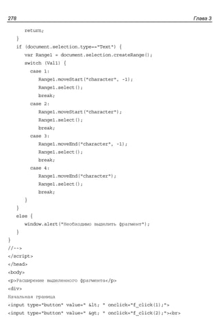 Глава 3278
return;
}
if (document.selection.type=="Text") {
var Range1 = document.selection.createRange();
switch (Val1) {
case 1:
Range1.moveStart("character", -1);
Range1.select();
break;
case 2:
Range1.moveStart("character");
Range1.select();
break;
case 3:
Range1.moveEnd("character", -1);
Range1.select();
break;
case 4:
Range1.moveEnd("character");
Range1.select();
break;
}
}
else {
window.alert("Необходимо выделить фрагмент");
}
}
//-->
</script>
</head>
<body>
<p>Расширение выделенного фрагмента</p>
<div>
Начальная граница
<input type="button" value=" < " onclick="f_click(1);">
<input type="button" value=" > " onclick="f_click(2);"><br>
 