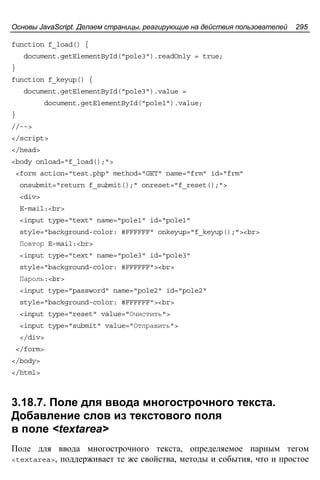 Основы JavaScript. Делаем страницы, реагирующие на действия пользователей 295
function f_load() {
document.getElementById("pole3").readOnly = true;
}
function f_keyup() {
document.getElementById("pole3").value =
document.getElementById("pole1").value;
}
//-->
</script>
</head>
<body onload="f_load();">
<form action="test.php" method="GET" name="frm" id="frm"
onsubmit="return f_submit();" onreset="f_reset();">
<div>
E-mail:<br>
<input type="text" name="pole1" id="pole1"
style="background-color: #FFFFFF" onkeyup="f_keyup();"><br>
Повтор E-mail:<br>
<input type="text" name="pole3" id="pole3"
style="background-color: #FFFFFF"><br>
Пароль:<br>
<input type="password" name="pole2" id="pole2"
style="background-color: #FFFFFF"><br>
<input type="reset" value="Очистить">
<input type="submit" value="Отправить">
</div>
</form>
</body>
</html>
3.18.7. Поле для ввода многострочного текста.
Добавление слов из текстового поля
в поле <textarea>
Поле для ввода многострочного текста, определяемое парным тегом
<textarea>, поддерживает те же свойства, методы и события, что и простое
 