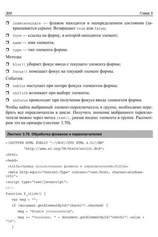 Глава 3304
indeterminate — флажок находится в неопределенном состоянии (за-
крашивается серым). Возвращает true или false;
form — ссылка на форму, в которой находится элемент;
name — имя элемента;
type — тип элемента формы.
Методы:
blur() убирает фокус ввода с текущего элемента формы;
focus() помещает фокус на текущий элемент формы.
События:
onblur наступает при потере фокуса элементом формы;
onclick возникает при выборе элемента;
onfocus происходит при получении фокуса ввода элементом формы.
Чтобы найти выбранный элемент-переключатель в группе, необходимо пере-
брать все переключатели в цикле. Получить значение выбранного переклю-
чателя можно через метод item(), указав индекс элемента в группе. Рассмот-
рим это на примере (листинг 3.70).
Листинг 3.70. Обработка флажков и переключателей
<!DOCTYPE HTML PUBLIC "-//W3C//DTD HTML 4.01//EN"
"http://www.w3.org/TR/html4/strict.dtd">
<html>
<head>
<title>Пример использования флажков и переключателей</title>
<meta http-equiv="Content-Type" content="text/html; charset=windows-
1251">
<script type="text/javascript">
<!--
function f_click() {
var msg = "";
if (document.getElementById("check1").checked) {
msg = "Флажок установленn";
msg += "Значение: " + document.getElementById("check1").value +
"n";
}
 