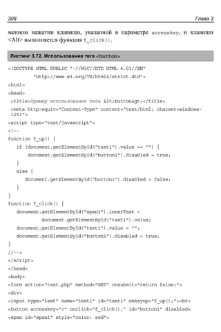 Глава 3308
менном нажатии клавиши, указанной в параметре accesskey, и клавиши
<Alt> выполняется функция f_click().
Листинг 3.72. Использование тега <button>
<!DOCTYPE HTML PUBLIC "-//W3C//DTD HTML 4.01//EN"
"http://www.w3.org/TR/html4/strict.dtd">
<html>
<head>
<title>Пример использования тега <button></title>
<meta http-equiv="Content-Type" content="text/html; charset=windows-
1251">
<script type="text/javascript">
<!--
function f_up() {
if (document.getElementById("text1").value == "") {
document.getElementById("button1").disabled = true;
}
else {
document.getElementById("button1").disabled = false;
}
}
function f_click() {
document.getElementById("span1").innerText =
document.getElementById("text1").value;
document.getElementById("text1").value = "";
document.getElementById("button1").disabled = true;
}
//-->
</script>
</head>
<body>
<form action="test.php" method="GET" onsubmit="return false;">
<div>
<input type="text" name="text1" id="text1" onkeyup="f_up();"><br>
<button accesskey="т" onclick="f_click();" id="button1" disabled>
<span id="span1" style="color: red">
 