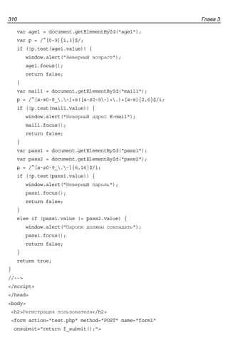Глава 3310
var age1 = document.getElementById("age1");
var p = /^[0-9]{1,3}$/;
if (!p.test(age1.value)) {
window.alert("Неверный возраст");
age1.focus();
return false;
}
var mail1 = document.getElementById("mail1");
p = /^[a-z0-9_.-]+@([a-z0-9-]+.)+[a-z]{2,6}$/i;
if (!p.test(mail1.value)) {
window.alert("Неверный адрес E-mail");
mail1.focus();
return false;
}
var pass1 = document.getElementById("pass1");
var pass2 = document.getElementById("pass2");
p = /^[a-z0-9_.-]{6,16}$/i;
if (!p.test(pass1.value)) {
window.alert("Неверный пароль");
pass1.focus();
return false;
}
else if (pass1.value != pass2.value) {
window.alert("Пароли должны совпадать");
pass1.focus();
return false;
}
return true;
}
//-->
</script>
</head>
<body>
<h2>Регистрация пользователя</h2>
<form action="test.php" method="POST" name="form1"
onsubmit="return f_submit();">
 