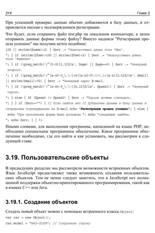 Глава 3314
При успешной проверке данные обычно добавляются в базу данных, и от-
правляется письмо с подтверждением регистрации.
Что будет, если сохранить файл test.php на локальном компьютере, а затем
отправить данные формы этому файлу? Вместо надписи "Регистрация про-
шла успешно" мы получим нечто подобное:
100 || strlen($name)<2) { $err .= "Недопустимая длина поля 'Имя'.
"; } if (strlen($fam)>100 || strlen($fam)<2) { $err .= "Недопустимая длина
поля 'Фамилия'.
"; } if (!preg_match('/^[0-9]{1,3}$/s', $age) || $age==0) { $err .= "Неверный
возраст.
"; } if (!preg_match('/^[a-z0-9_.-]+@([a-z0-9-]+.)+[a-z]{2,6}$/is', $mail)
|| strlen($mail)>70) { $err .= "Неверный адрес E-mail.
"; } if (!preg_match('/^[a-z0-9_.-]{6,16}$/is', $pass1)) { $err .= "Неверный
пароль.
"; } else { if ($pass1 != $pass2) { $err .= "Пароли должны совпадать.
"; } } if ($err=="") { // Если ошибок нет // Добавляем данные в базу данных и
отправляем подтверждение на E-mail echo "Регистрация прошла успешно"; } else {
echo "При заполнении формы были допущены "; echo "следующие ошибки:
"; echo $err; } } ?>
Иными словами, для выполнения программы, написанной на языке PHP, не-
обходимо специальное программное обеспечение. Какое программное обес-
печение необходимо, где его найти и как установить, мы рассмотрим в сле-
дующей главе.
3.19. Пользовательские объекты
В предыдущих разделах мы рассмотрели возможности встроенных объектов.
Язык JavaScript предоставляет также возможность создания пользователь-
ских объектов. Тем не менее следует заметить, что в JavaScript нет полно-
ценной поддержки объектно-ориентированного программирования, такой как
в языках C++ или Java.
3.19.1. Создание объектов
Создать новый объект можно с помощью встроенного класса Object:
var car = new Object();
car.model = "ВАЗ-2109"; // Сохранили строку
 
