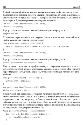 Глава 3320
Любой созданный объект автоматически наследует свойства класса Object.
Например, при попытке вывести значение экземпляра объекта в диалоговом
окне вызывается метод toString(), который должен возвращать значение в
виде строки. Для примера выведем текущее значение:
var car1 = new Cars("Москвич-412", 1978);
window.alert(car1);
В результате в диалоговом окне получим следующий результат:
[object Object]
С помощью прототипов можно переопределить этот метод таким образом,
чтобы выводилось нужное нам значение:
Cars.prototype.toString = function() {
return "Модель: " + this.model + " Год выпуска: " + this.year;
}
var car1 = new Cars("Москвич-412", 1978);
window.alert(car1);
В результате в диалоговом окне получим следующий результат:
Модель: Москвич-412 Год выпуска: 1978
При попытке произвести арифметическую операцию вызывается метод
valueOf(), который должен возвращать значение в виде числа. Для примера
переопределим метод таким образом, чтобы он возвращал сколько лет авто-
мобилю:
Cars.prototype.valueOf = function() {
return 2009 - this.year;
}
var car1 = new Cars("Москвич-412", 1978);
window.alert(car1 * 1); // 31
Практически все встроенные объекты JavaScript (например, String, Array)
имеют свойство prototype. С его помощью можно расширить возможности
встроенных классов, например, добавить новый метод. В качестве примера
добавим метод inArray() в класс Array. Этот метод будет производить поиск
значения в массиве и возвращать индекс первого вхождения. Если вхождение
не найдено, то метод вернет значение –1:
Array.prototype.inArray = function(elem) {
for (var i=0, len=this.length; i<len; i++) {
if (this[i]===elem) return i;
}
 