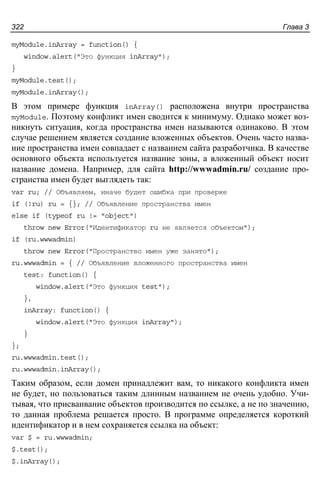 Глава 3322
myModule.inArray = function() {
window.alert("Это функция inArray");
}
myModule.test();
myModule.inArray();
В этом примере функция inArray() расположена внутри пространства
myModule. Поэтому конфликт имен сводится к минимуму. Однако может воз-
никнуть ситуация, когда пространства имен называются одинаково. В этом
случае решением является создание вложенных объектов. Очень часто назва-
ние пространства имен совпадает с названием сайта разработчика. В качестве
основного объекта используется название зоны, а вложенный объект носит
название домена. Например, для сайта http://wwwadmin.ru/ создание про-
странства имен будет выглядеть так:
var ru; // Объявляем, иначе будет ошибка при проверке
if (!ru) ru = {}; // Объявление пространства имен
else if (typeof ru != "object")
throw new Error("Идентификатор ru не является объектом");
if (ru.wwwadmin)
throw new Error("Пространство имен уже занято");
ru.wwwadmin = { // Объявление вложенного пространства имен
test: function() {
window.alert("Это функция test");
},
inArray: function() {
window.alert("Это функция inArray");
}
};
ru.wwwadmin.test();
ru.wwwadmin.inArray();
Таким образом, если домен принадлежит вам, то никакого конфликта имен
не будет, но пользоваться таким длинным названием не очень удобно. Учи-
тывая, что присваивание объектов производится по ссылке, а не по значению,
то данная проблема решается просто. В программе определяется короткий
идентификатор и в нем сохраняется ссылка на объект:
var $ = ru.wwwadmin;
$.test();
$.inArray();
 