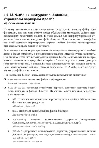 Глава 4350
4.4.12. Файл конфигурации .htaccess.
Управляем сервером Apache
из обычной папки
На виртуальном хостинге не предоставляется доступ к главному файлу кон-
фигурации, так как один сервер может обслуживать множество сайтов, при-
надлежащих различным людям. В этом случае для конфигурирования от-
дельных каталогов используется файл .htaccess. При изменении этого файла
нет необходимости перезагружать сервер. Файлы .htaccess анализируются
при каждом запросе файла из каталога.
Если сервер в полном распоряжении, то настраивать конфигурацию необхо-
димо в файле httpd.conf, а использование файлов .htaccess нужно запретить.
Это связано с тем, что использование файлов .htaccess сильно влияет на про-
изводительность и защиту. Файл httpd.conf анализируется только один раз
(при запуске сервера), а файлы .htaccess анализируются при каждом запросе.
Если использование файлов .htaccess запрещено, то Apache даже не будет
искать эти файлы в каталогах.
Для настройки файлов .htaccess используются следующие директивы:
AccessFileName задает имя файла конфигурации:
AccessFileName .htaccess
AllowOverride позволяет ограничить перечень директив, которые позво-
лено изменять в файлах .htaccess. Директива может принимать следую-
щие значения:
• All позволяет пользователям переопределять в файлах .htaccess гло-
бальные параметры доступа:
AllowOverride All
• None отключает использование файла .htaccess:
AllowOverride None
• AuthConfig позволяет использование директив авторизации
(AuthName, AuthType, AuthUserFile, AuthGroupFile и др.):
AllowOverride AuthConfig
• FileInfo разрешает использование директив, управляющих типами
документов (AddType, AddLanguage, AddEncoding, ErrorDocument, Lan-
guagePriory и др.):
AllowOverride FileInfo
 