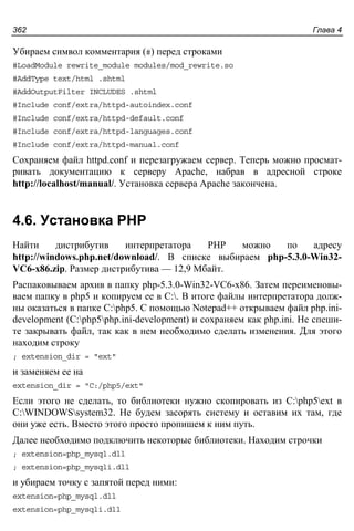 Глава 4362
Убираем символ комментария (#) перед строками
#LoadModule rewrite_module modules/mod_rewrite.so
#AddType text/html .shtml
#AddOutputFilter INCLUDES .shtml
#Include conf/extra/httpd-autoindex.conf
#Include conf/extra/httpd-default.conf
#Include conf/extra/httpd-languages.conf
#Include conf/extra/httpd-manual.conf
Сохраняем файл httpd.conf и перезагружаем сервер. Теперь можно просмат-
ривать документацию к серверу Apache, набрав в адресной строке
http://localhost/manual/. Установка сервера Apache закончена.
4.6. Установка PHP
Найти дистрибутив интерпретатора PHP можно по адресу
http://windows.php.net/download/. В списке выбираем php-5.3.0-Win32-
VC6-x86.zip. Размер дистрибутива — 12,9 Мбайт.
Распаковываем архив в папку php-5.3.0-Win32-VC6-x86. Затем переименовы-
ваем папку в php5 и копируем ее в C:. В итоге файлы интерпретатора долж-
ны оказаться в папке C:php5. С помощью Notepad++ открываем файл php.ini-
development (C:php5php.ini-development) и сохраняем как php.ini. Не спеши-
те закрывать файл, так как в нем необходимо сделать изменения. Для этого
находим строку
; extension_dir = "ext"
и заменяем ее на
extension_dir = "C:/php5/ext"
Если этого не сделать, то библиотеки нужно скопировать из C:php5ext в
C:WINDOWSsystem32. Не будем засорять систему и оставим их там, где
они уже есть. Вместо этого просто пропишем к ним путь.
Далее необходимо подключить некоторые библиотеки. Находим строчки
; extension=php_mysql.dll
; extension=php_mysqli.dll
и убираем точку с запятой перед ними:
extension=php_mysql.dll
extension=php_mysqli.dll
 