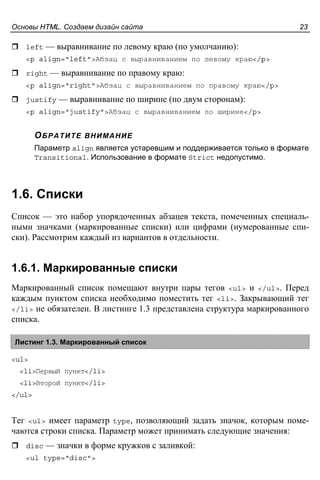 Основы HTML. Создаем дизайн сайта 23
left — выравнивание по левому краю (по умолчанию):
<p align="left">Абзац с выравниванием по левому краю</p>
right — выравнивание по правому краю:
<p align="right">Абзац с выравниванием по правому краю</p>
justify — выравнивание по ширине (по двум сторонам):
<p align="justify">Абзац с выравниванием по ширине</p>
ОБРАТИТЕ ВНИМАНИЕ
Параметр align является устаревшим и поддерживается только в формате
Transitional. Использование в формате Strict недопустимо.
1.6. Списки
Список — это набор упорядоченных абзацев текста, помеченных специаль-
ными значками (маркированные списки) или цифрами (нумерованные спи-
ски). Рассмотрим каждый из вариантов в отдельности.
1.6.1. Маркированные списки
Маркированный список помещают внутри пары тегов <ul> и </ul>. Перед
каждым пунктом списка необходимо поместить тег <li>. Закрывающий тег
</li> не обязателен. В листинге 1.3 представлена структура маркированного
списка.
Листинг 1.3. Маркированный список
<ul>
<li>Первый пункт</li>
<li>Второй пункт</li>
</ul>
Тег <ul> имеет параметр type, позволяющий задать значок, которым поме-
чаются строки списка. Параметр может принимать следующие значения:
disc — значки в форме кружков с заливкой:
<ul type="disc">
 