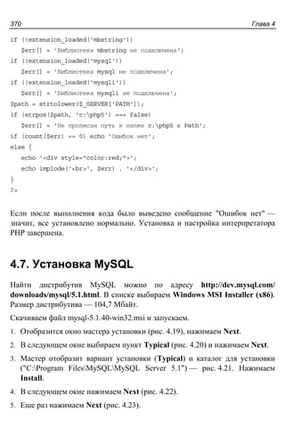 Глава 4370
if (!extension_loaded('mbstring'))
$err[] = 'Библиотека mbstring не подключена';
if (!extension_loaded('mysql'))
$err[] = 'Библиотека mysql не подключена';
if (!extension_loaded('mysqli'))
$err[] = 'Библиотека mysqli не подключена';
$path = strtolower($_SERVER['PATH']);
if (strpos($path, 'c:php5') === false)
$err[] = 'Не прописан путь к папке c:php5 в Path';
if (count($err) == 0) echo 'Ошибок нет';
else {
echo '<div style="color:red;">';
echo implode('<br>', $err) . '</div>';
}
?>
Если после выполнения кода было выведено сообщение "Ошибок нет" —
значит, все установлено нормально. Установка и настройка интерпретатора
PHP завершена.
4.7. Установка MySQL
Найти дистрибутив MySQL можно по адресу http://dev.mysql.com/
downloads/mysql/5.1.html. В списке выбираем Windows MSI Installer (x86).
Размер дистрибутива — 104,7 Мбайт.
Скачиваем файл mysql-5.1.40-win32.msi и запускаем.
1. Отобразится окно мастера установки (рис. 4.19), нажимаем Next.
2. В следующем окне выбираем пункт Typical (рис. 4.20) и нажимаем Next.
3. Мастер отобразит вариант установки (Typical) и каталог для установки
("C:Program FilesMySQLMySQL Server 5.1") — рис. 4.21. Нажимаем
Install.
4. В следующем окне нажимаем Next (рис. 4.22).
5. Еще раз нажимаем Next (рис. 4.23).
 