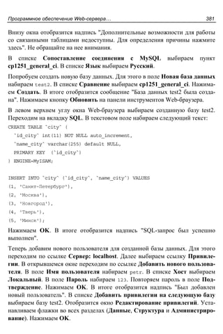 Программное обеспечение Web-сервера… 381
Внизу окна отобразится надпись "Дополнительные возможности для работы
со связанными таблицами недоступны. Для определения причины нажмите
здесь". Не обращайте на нее внимания.
В списке Сопоставление соединения с MySQL выбираем пункт
cp1251_general_ci. В списке Язык выбираем Русский.
Попробуем создать новую базу данных. Для этого в поле Новая база данных
набираем test2. В списке Сравнение выбираем cp1251_general_ci. Нажима-
ем Создать. В итоге отобразится сообщение "База данных test2 была созда-
на". Нажимаем кнопку Обновить на панели инструментов Web-браузера.
В левом верхнем углу окна Web-браузера выбираем созданную базу test2.
Переходим на вкладку SQL. В текстовом поле набираем следующий текст:
CREATE TABLE `city` (
`id_city` int(11) NOT NULL auto_increment,
`name_city` varchar(255) default NULL,
PRIMARY KEY (`id_city`)
) ENGINE=MyISAM;
INSERT INTO `city` (`id_city`, `name_city`) VALUES
(1, 'Санкт-Петербург'),
(2, 'Москва'),
(3, 'Новгород'),
(4, 'Тверь'),
(5, 'Минск');
Нажимаем OK. В итоге отобразится надпись "SQL-запрос был успешно
выполнен".
Теперь добавим нового пользователя для созданной базы данных. Для этого
переходим по ссылке Сервер: localhost. Далее выбираем ссылку Привиле-
гии. В открывшемся окне переходим по ссылке Добавить нового пользова-
теля. В поле Имя пользователя набираем petr. В списке Хост выбираем
Локальный. В поле Пароль набираем 123. Повторяем пароль в поле Под-
тверждение. Нажимаем OK. В итоге отобразится надпись "Был добавлен
новый пользователь". В списке Добавить привилегии на следующую базу
выбираем базу test2. Отобразится окно Редактирование привилегий. Уста-
навливаем флажки во всех разделах (Данные, Структура и Администриро-
вание). Нажимаем OK.
 