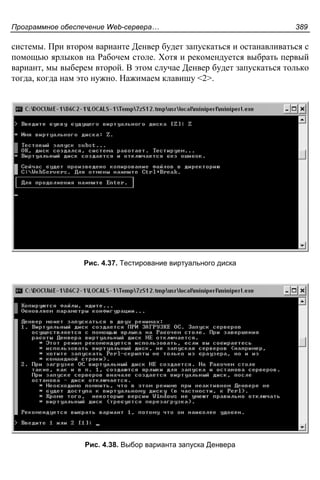Программное обеспечение Web-сервера… 389
системы. При втором варианте Денвер будет запускаться и останавливаться с
помощью ярлыков на Рабочем столе. Хотя и рекомендуется выбрать первый
вариант, мы выберем второй. В этом случае Денвер будет запускаться только
тогда, когда нам это нужно. Нажимаем клавишу <2>.
Рис. 4.37. Тестирование виртуального диска
Рис. 4.38. Выбор варианта запуска Денвера
 