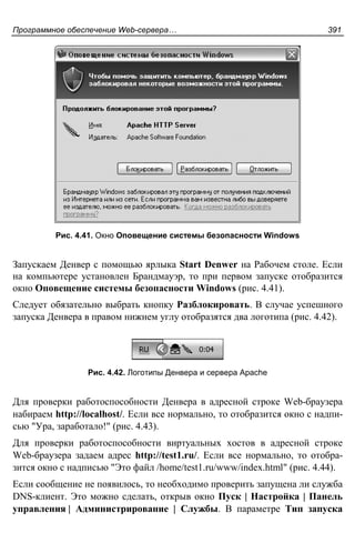 Программное обеспечение Web-сервера… 391
Рис. 4.41. Окно Оповещение системы безопасности Windows
Запускаем Денвер с помощью ярлыка Start Denwer на Рабочем столе. Если
на компьютере установлен Брандмауэр, то при первом запуске отобразится
окно Оповещение системы безопасности Windows (рис. 4.41).
Следует обязательно выбрать кнопку Разблокировать. В случае успешного
запуска Денвера в правом нижнем углу отобразятся два логотипа (рис. 4.42).
Рис. 4.42. Логотипы Денвера и сервера Apache
Для проверки работоспособности Денвера в адресной строке Web-браузера
набираем http://localhost/. Если все нормально, то отобразится окно с надпи-
сью "Ура, заработало!" (рис. 4.43).
Для проверки работоспособности виртуальных хостов в адресной строке
Web-браузера задаем адрес http://test1.ru/. Если все нормально, то отобра-
зится окно с надписью "Это файл /home/test1.ru/www/index.html" (рис. 4.44).
Если сообщение не появилось, то необходимо проверить запущена ли служба
DNS-клиент. Это можно сделать, открыв окно Пуск | Настройка | Панель
управления | Администрирование | Службы. В параметре Тип запуска
 