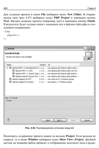 Глава 4404
Для создания проекта в меню File выбираем пункт New | Other. В открыв-
шемся окне (рис. 4.57) выбираем пункт PHP Project и нажимаем кнопку
Next. Вводим название проекта (например, test) и нажимаем кнопку Finish.
В результате будет создана папка с названием test и файлом index.php со сле-
дующим содержимым:
<?php
phpinfo();
?>
Рис. 4.54. Подтверждение установки модулей
Посмотреть содержимое проекта можно на вкладке Project. Если вкладка не
открыта, то в меню Window выбираем пункт Show View | Project. Двойной
щелчок на названии файла приведет к отображению исходного кода в редак-
 