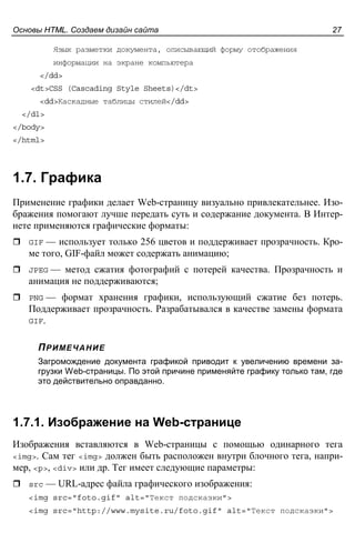 Основы HTML. Создаем дизайн сайта 27
Язык разметки документа, описывающий форму отображения
информации на экране компьютера
</dd>
<dt>CSS (Cascading Style Sheets)</dt>
<dd>Каскадные таблицы стилей</dd>
</dl>
</body>
</html>
1.7. Графика
Применение графики делает Web-страницу визуально привлекательнее. Изо-
бражения помогают лучше передать суть и содержание документа. В Интер-
нете применяются графические форматы:
GIF — использует только 256 цветов и поддерживает прозрачность. Кро-
ме того, GIF-файл может содержать анимацию;
JPEG — метод сжатия фотографий с потерей качества. Прозрачность и
анимация не поддерживаются;
PNG — формат хранения графики, использующий сжатие без потерь.
Поддерживает прозрачность. Разрабатывался в качестве замены формата
GIF.
ПРИМЕЧАНИЕ
Загромождение документа графикой приводит к увеличению времени за-
грузки Web-страницы. По этой причине применяйте графику только там, где
это действительно оправданно.
1.7.1. Изображение на Web-странице
Изображения вставляются в Web-страницы с помощью одинарного тега
<img>. Сам тег <img> должен быть расположен внутри блочного тега, напри-
мер, <p>, <div> или др. Тег имеет следующие параметры:
src — URL-адрес файла графического изображения:
<img src="foto.gif" alt="Текст подсказки">
<img src="http://www.mysite.ru/foto.gif" alt="Текст подсказки">
 