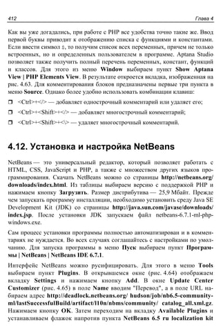 Глава 4412
Как вы уже догадались, при работе с PHP все удобства точно такие же. Ввод
первой буквы приводит к отображению списка с функциями и константами.
Если ввести символ $, то получим список всех переменных, причем не только
встроенных, но и определенных пользователем в программе. Aptana Studio
позволяет также получить полный перечень переменных, констант, функций
и классов. Для этого из меню Window выбираем пункт Show Aptana
View | PHP Elements View. В результате откроется вкладка, изображенная на
рис. 4.63. Для комментирования блоков предназначены первые три пункта в
меню Source. Однако более удобно использовать комбинации клавиш:
<Ctrl>+</> — добавляет однострочный комментарий или удаляет его;
<Ctrl>+<Shift>+</> — добавляет многострочный комментарий;
<Ctrl>+<Shift>+<> — удаляет многострочный комментарий.
4.12. Установка и настройка NetBeans
NetBeans — это универсальный редактор, который позволяет работать с
HTML, CSS, JavaScript и PHP, а также с множеством других языков про-
граммирования. Скачать NetBeans можно со страницы http://netbeans.org/
downloads/index.html. Из таблицы выбираем версию с поддержкой PHP и
нажимаем кнопку Загрузить. Размер дистрибутива — 25,9 Мбайт. Прежде
чем запускать программу инсталляции, необходимо установить среду Java SE
Development Kit (JDK) со страницы http://java.sun.com/javase/downloads/
index.jsp. После установки JDK запускаем файл netbeans-6.7.1-ml-php-
windows.exe.
Сам процесс установки программы полностью автоматизирован и в коммен-
тариях не нуждается. Во всех случаях соглашайтесь с настройками по умол-
чанию. Для запуска программы в меню Пуск выбираем пункт Програм-
мы | NetBeans | NetBeans IDE 6.7.1.
Интерфейс NetBeans можно русифицировать. Для этого в меню Tools
выбираем пункт Plugins. В открывшемся окне (рис. 4.64) отображаем
вкладку Settings и нажимаем кнопку Add. В окне Update Center
Customizer (рис. 4.65) в поле Name вводим "Перевод", а в поле URL на-
бираем адрес http://deadlock.netbeans.org/ hudson/job/nb6.5-community-
ml/lastSuccessfulBuild/artifact/l10n/nbms/community/ catalog_all.xml.gz.
Нажимаем кнопку OK. Затем переходим на вкладку Available Plugins и
устанавливаем флажок напротив пункта NetBeans 6.5 ru localization kit
 