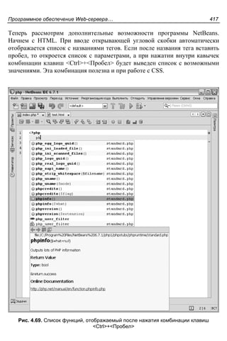 Программное обеспечение Web-сервера… 417
Теперь рассмотрим дополнительные возможности программы NetBeans.
Начнем с HTML. При вводе открывающей угловой скобки автоматически
отображается список с названиями тегов. Если после названия тега вставить
пробел, то откроется список с параметрами, а при нажатии внутри кавычек
комбинации клавиш <Ctrl>+<Пробел> будет выведен список с возможными
значениями. Эта комбинация полезна и при работе с CSS.
Рис. 4.69. Список функций, отображаемый после нажатия комбинации клавиш
<Ctrl>+<Пробел>
 