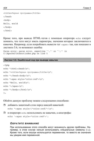 Глава 5424
<title>Первая программа</title>
</head>
<body>
Hello, world
</body>
</html>
Кроме того, при выводе HTML-тегов с помощью оператора echo следует
помнить, что теги могут иметь параметры, значения которых заключаются в
кавычки. Например, если попробовать вывести тег <span> так, как показано в
листинге 5.6, то возникнет ошибка
Parse error: parse error, expecting `','' or `';'' in
C:Apache2htdocsindex.php on line 5
Листинг 5.6. Ошибочный код при выводе кавычек
<?php
echo "<html><head>n";
echo "<title>Первая программа</title>n";
echo "</head><body>n";
echo "<span style="color:red">n";
echo "Hello, worldn";
echo "</span>n";
echo "</body></html>n";
?>
Обойти данную проблему можно следующими способами:
добавить защитный слэш перед каждой кавычкой:
echo "<span style="color:red">n";
в операторе echo использовать не кавычки, а апострофы:
echo '<span style="color:red">';
ОБРАТИТЕ ВНИМАНИЕ
При использовании этого способа могут возникнуть другие проблемы. На-
пример, в этом случае нельзя использовать специальные символы (n).
Кроме того, если внутри используется переменная, то вместо ее значения
мы увидим имя переменной.
 