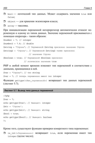 Глава 5430
bool — логический тип данных. Может содержать значения true или
false;
object — для хранения экземпляров класса;
array — массивы.
При инициализации переменной интерпретатор автоматически относит пе-
ременную к одному из типов данных. Значение переменной присваивается с
помощью оператора = таким образом:
$number = 7; // integer
$number2 = 7.8; // double
$string = "Строка"; // Переменной $string присвоено значение Строка
$string2 = 'Строка'; // Переменной $string2 также присвоено
// значение Строка
$boolean = true; // Переменной $boolean присвоено
// логическое значение true
PHP в любой момент времени изменяет тип переменной в соответствии с
данными, хранящимися в ней.
$var = "Строка"; // тип string
$var = 7; // теперь переменная имеет тип integer
Функция gettype(<Имя_переменной>) возвращает тип данных переменной
(листинг 5.7).
Листинг 5.7. Вывод типа данных переменной
<?php
$var = 7;
echo gettype($var); // Выведет: integer
$str = 'Строка';
echo gettype($str); // Выведет: string
$bool = true;
echo gettype($bool); // Выведет: boolean
?>
Кроме того, существуют функции проверки конкретного типа переменных:
is_int(<Переменная>) возвращает true, если переменная имеет тип
integer (целое число);
 