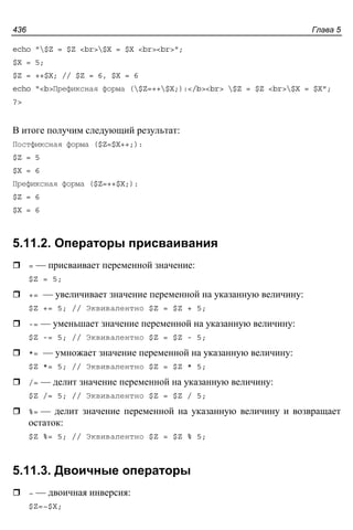 Глава 5436
echo "$Z = $Z <br>$X = $X <br><br>";
$X = 5;
$Z = ++$X; // $Z = 6, $X = 6
echo "<b>Префиксная форма ($Z=++$X;):</b><br> $Z = $Z <br>$X = $X";
?>
В итоге получим следующий результат:
Постфиксная форма ($Z=$X++;):
$Z = 5
$X = 6
Префиксная форма ($Z=++$X;):
$Z = 6
$X = 6
5.11.2. Операторы присваивания
= — присваивает переменной значение:
$Z = 5;
+= — увеличивает значение переменной на указанную величину:
$Z += 5; // Эквивалентно $Z = $Z + 5;
-= — уменьшает значение переменной на указанную величину:
$Z -= 5; // Эквивалентно $Z = $Z - 5;
*= — умножает значение переменной на указанную величину:
$Z *= 5; // Эквивалентно $Z = $Z * 5;
/= — делит значение переменной на указанную величину:
$Z /= 5; // Эквивалентно $Z = $Z / 5;
%= — делит значение переменной на указанную величину и возвращает
остаток:
$Z %= 5; // Эквивалентно $Z = $Z % 5;
5.11.3. Двоичные операторы
~ — двоичная инверсия:
$Z=~$X;
 