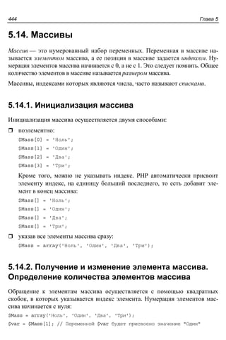 Глава 5444
5.14. Массивы
Массив — это нумерованный набор переменных. Переменная в массиве на-
зывается элементом массива, а ее позиция в массиве задается индексом. Ну-
мерация элементов массива начинается с 0, а не с 1. Это следует помнить. Общее
количество элементов в массиве называется размером массива.
Массивы, индексами которых являются числа, часто называют списками.
5.14.1. Инициализация массива
Инициализация массива осуществляется двумя способами:
поэлементно:
$Mass[0] = 'Ноль';
$Mass[1] = 'Один';
$Mass[2] = 'Два';
$Mass[3] = 'Три';
Кроме того, можно не указывать индекс. PHP автоматически присвоит
элементу индекс, на единицу больший последнего, то есть добавит эле-
мент в конец массива:
$Mass[] = 'Ноль';
$Mass[] = 'Один';
$Mass[] = 'Два';
$Mass[] = 'Три';
указав все элементы массива сразу:
$Mass = array('Ноль', 'Один', 'Два', 'Три');
5.14.2. Получение и изменение элемента массива.
Определение количества элементов массива
Обращение к элементам массива осуществляется с помощью квадратных
скобок, в которых указывается индекс элемента. Нумерация элементов мас-
сива начинается с нуля:
$Mass = array('Ноль', 'Один', 'Два', 'Три');
$var = $Mass[1]; // Переменной $var будет присвоено значение "Один"
 
