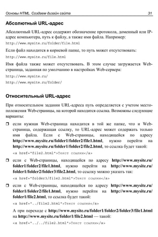 Основы HTML. Создаем дизайн сайта 31
Абсолютный URL-адрес
Абсолютный URL-адрес содержит обозначение протокола, доменный или IP-
адрес компьютера, путь к файлу, а также имя файла. Например:
http://www.mysite.ru/folder/file.html
Если файл находится в корневой папке, то путь может отсутствовать:
http://www.mysite.ru/file.html
Имя файла также может отсутствовать. В этом случае загружается Web-
страница, заданная по умолчанию в настройках Web-сервера:
http://www.mysite.ru/
http://www.mysite.ru/folder/
Относительный URL-адрес
При относительном задании URL-адреса путь определяется с учетом место-
положения Web-страницы, на которой находится ссылка. Возможны следующие
варианты:
если нужная Web-страница находится в той же папке, что и Web-
страница, содержащая ссылку, то URL-адрес может содержать только
имя файла. Если с Web-страницы, находящейся по адресу
http://www.mysite.ru/folder1/folder2/file1.html, нужно перейти на
http://www.mysite.ru/folder1/folder2/file2.html, то ссылка будет такой:
<a href="file2.html">Текст ссылки</a>
если с Web-страницы, находящейся по адресу http://www.mysite.ru/
folder1/folder2/file1.html, нужно перейти на http://www.mysite.ru/
folder1/folder2/folder3/file2.html, то ссылку можно указать так:
<a href="folder3/file2.html">Текст ссылки</a>
если с Web-страницы, находящейся по адресу http://www.mysite.ru/
folder1/folder2/file1.html, нужно перейти на http://www.mysite.ru/
folder1/file2.html, то ссылка будет такой:
<a href="../file2.html">Текст ссылки</a>
А при переходе с http://www.mysite.ru/folder1/folder2/folder3/file1.html
на http://www.mysite.ru/folder1/file2.html — такой:
<a href="../../file2.html">Текст ссылки</a>
 