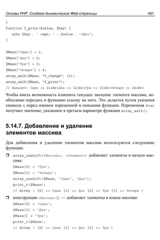 Основы PHP. Создаем динамические Web-страницы 451
}
function f_print($value, $key) {
echo $key . ' => ' . $value . '<br>';
}
$Mass['Один'] = 1;
$Mass['Два'] = 2;
$Mass['Три'] = 3;
$Mass['Четыре'] = 4;
array_walk($Mass, "f_change", 10);
array_walk($Mass, "f_print");
// Выведет: Один => 11<br>Два => 12<br>Три => 13<br>Четыре => 14<br>
Чтобы иметь возможность изменить текущее значение элемента массива, не-
обходимо передать в функцию ссылку на него. Это делается путем указания
символа & перед именем переменной в описании функции. Переменная $var
получает значение, указанное в третьем параметре функции array_walk().
5.14.7. Добавление и удаление
элементов массива
Для добавления и удаления элементов массива используются следующие
функции:
array_unshift(<Массив>, <Элемент>) добавляет элементы в начало мас-
сива:
$Mass[0] = 'Три';
$Mass[1] = 'Четыре';
array_unshift($Mass, 'Один', 'Два');
print_r($Mass);
// Array ( [0] => Один [1] => Два [2] => Три [3] => Четыре )
конструкция <Массив>[] — добавляет элементы в конец массива:
$Mass[0] = 'Один';
$Mass[1] = 'Два';
$Mass[] = 'Три';
print_r($Mass);
// Array ( [0] => Один [1] => Два [2] => Три )
 