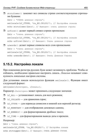 Основы PHP. Создаем динамические Web-страницы 465
strtolower() заменяет все символы строки соответствующими строчны-
ми буквами:
$str = "ОЧЕНЬ длинная строка";
setlocale(LC_CTYPE, "ru_RU.CP1251"); // Настройка локали
echo strtolower($str); // Выведет: очень длинная строка
ucfirst() делает первый символ строки прописным:
$str = "очень длинная строка";
setlocale(LC_CTYPE, "ru_RU.CP1251"); // Настройка локали
echo ucfirst($str); // Выведет: Очень длинная строка
ucwords() делает первые символы всех слов прописными:
$str = "очень длинная строка";
setlocale(LC_CTYPE, "ru_RU.CP1251"); // Настройка локали
echo ucwords($str); // Выведет: Очень Длинная Строка
5.15.2. Настройка локали
При изменении регистра русских букв может возникнуть проблема. Чтобы ее
избежать, необходимо правильно настроить локаль. Локалью называют сово-
купность локальных настроек системы.
Для установки локали используется функция setlocale(). Функция имеет
следующий формат:
setlocale(<Категория>, <Локаль>);
Параметр <Категория> может принимать следующие значения:
LC_ALL — устанавливает локаль для всех режимов;
LC_COLLATE — для сравнения строк;
LC_CTYPE — для перевода символов в нижний или верхний регистр;
LC_MONETARY — для отображения денежных единиц;
LC_NUMERIC — для форматирования дробных чисел;
LC_TIME — для форматирования вывода даты и времени.
Например:
$str = "очень длинная строка";
setlocale(LC_CTYPE, "ru_RU.CP1251"); // Настройка локали
echo strtoupper($str); // Выведет: ОЧЕНЬ ДЛИННАЯ СТРОКА
 