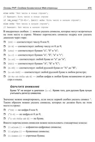 Основы PHP. Создаем динамические Web-страницы 475
else echo 'Нет числа в конце строки';
// Выведет: Есть число в конце строки
if (mb_ereg('^[0-9]+', $str)) echo 'Есть число в начале строки';
else echo 'Нет числа в начале строки';
// Выведет: Нет числа в начале строки
В квадратных скобках [] можно указать символы, которые могут встречаться
на этом месте в строке. Можно перечислять символы подряд или указать
диапазон через тире:
[09] — соответствует числу 0 или 9;
[0-9] — соответствует любому числу от 0 до 9;
[абв] — соответствует буквам "а", "б" и "в";
[а-г] — соответствует буквам "а", "б", "в" и "г";
[а-яё] — соответствует любой букве от "а" до "я";
[АБС] — соответствует буквам "А", "Б" и "С";
[А-ЯЁ] — соответствует любой русской букве от "А" до "Я";
[а-яА-ЯёЁ] — соответствует любой русской букве в любом регистре;
[0-9а-яА-ЯёЁa-zA-Z] — любая цифра и любая буква независимо от реги-
стра и языка.
ОБРАТИТЕ ВНИМАНИЕ
Буква "ё" не входит в диапазон [а-я]. Кроме того, для русских букв лучше
учитывать регистр символов.
Значение можно инвертировать, если после первой скобки указать символ ^.
Таким образом можно указать символы, которых не должно быть на этом
месте в строке:
[^09] — не цифра 0 или 9;
[^0-9] — не цифра от 0 до 9;
[^а-яА-ЯёЁa-zA-Z] — не буква.
Вместо перечисления символов можно использовать стандартные классы:
[[:alnum:]] — алфавитно-цифровые символы;
[[:alpha:]] — буквенные символы;
[[:lower:]] — строчные буквы;
 