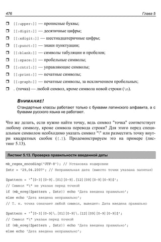 Глава 5476
[[:upper:]] — прописные буквы;
[[:digit:]] — десятичные цифры;
[[:xdigit:]] — шестнадцатеричные цифры;
[[:punct:]] — знаки пунктуации;
[[:blank:]] — символы табуляции и пробелов;
[[:space:]] — пробельные символы;
[[:cntrl:]] — управляющие символы;
[[:print:]] — печатные символы;
[[:graph:]] — печатные символы, за исключением пробельных;
. (точка) — любой символ, кроме символа новой строки (n).
ВНИМАНИЕ!
Cтандартные классы работают только с буквами латинского алфавита, а с
буквами русского языка не работают.
Что же делать, если нужно найти точку, ведь символ "точка" соответствует
любому символу, кроме символа перевода строки? Для этого перед специ-
альным символом необходимо указать символ "" или разместить точку внут-
ри квадратных скобок ([.]). Продемонстрируем это на примере (лис-
тинг 5.13).
Листинг 5.13. Проверка правильности введенной даты
mb_regex_encoding('UTF-8'); // Установка кодировки
$str = '29,04.2007'; // Неправильная дата (вместо точки указана запятая)
$pattern = '^[0-3][0-9].[01][0-9].[12][09][0-9][0-9]$';
// Символ "" не указан перед точкой
if (mb_ereg($pattern , $str)) echo 'Дата введена правильно';
else echo 'Дата введена неправильно';
// Т. к. точка означает любой символ, выведет: Дата введена правильно
$pattern = '^[0-3][0-9].[01][0-9].[12][09][0-9][0-9]$';
// Символ "" указан перед точкой
if (mb_ereg($pattern , $str)) echo 'Дата введена правильно';
else echo 'Дата введена неправильно';
 