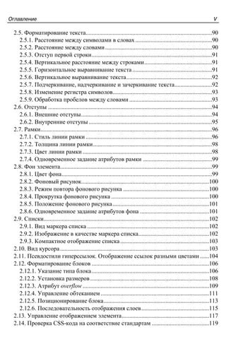 Îãëàâëåíèå V
2.5. Форматирование текста....................................................................................90
2.5.1. Расстояние между символами в словах...................................................90
2.5.2. Расстояние между словами.......................................................................90
2.5.3. Отступ первой строки................................................................................91
2.5.4. Вертикальное расстояние между строками.............................................91
2.5.5. Горизонтальное выравнивание текста.....................................................91
2.5.6. Вертикальное выравнивание текста.........................................................92
2.5.7. Подчеркивание, надчеркивание и зачеркивание текста.........................92
2.5.8. Изменение регистра символов..................................................................93
2.5.9. Обработка пробелов между словами .......................................................93
2.6. Отступы .............................................................................................................94
2.6.1. Внешние отступы.......................................................................................94
2.6.2. Внутренние отступы..................................................................................95
2.7. Рамки..................................................................................................................96
2.7.1. Стиль линии рамки ....................................................................................96
2.7.2. Толщина линии рамки...............................................................................98
2.7.3. Цвет линии рамки ......................................................................................98
2.7.4. Одновременное задание атрибутов рамки ..............................................99
2.8. Фон элемента.....................................................................................................99
2.8.1. Цвет фона....................................................................................................99
2.8.2. Фоновый рисунок.....................................................................................100
2.8.3. Режим повтора фонового рисунка .........................................................100
2.8.4. Прокрутка фонового рисунка .................................................................100
2.8.5. Положение фонового рисунка................................................................101
2.8.6. Одновременное задание атрибутов фона ..............................................101
2.9. Списки..............................................................................................................102
2.9.1. Вид маркера списка .................................................................................102
2.9.2. Изображение в качестве маркера списка...............................................102
2.9.3. Компактное отображение списка...........................................................103
2.10. Вид курсора...................................................................................................103
2.11. Псевдостили гиперссылок. Отображение ссылок разными цветами ......104
2.12. Форматирование блоков ..............................................................................106
2.12.1. Указание типа блока..............................................................................106
2.12.2. Установка размеров...............................................................................108
2.12.3. Атрибут overflow....................................................................................109
2.12.4. Управление обтеканием ........................................................................111
2.12.5. Позиционирование блока......................................................................113
2.12.6. Последовательность отображения слоев.............................................115
2.13. Управление отображением элемента..........................................................117
2.14. Проверка CSS-кода на соответствие стандартам ......................................119
 