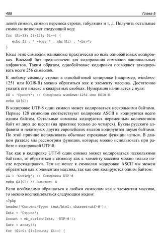 Глава 5488
левой символ, символ переноса строки, табуляция и т. д. Получить остальные
символы позволяет следующий код:
for ($i=33; $i<128; $i++) {
echo $i . " => " . chr($i) . "<br>";
}
Коды этих символов одинаковы практически во всех однобайтовых кодиров-
ках. Восьмой бит предназначен для кодирования символов национальных
алфавитов. Таким образом, однобайтовые кодировки позволяют закодиро-
вать всего 256 символов.
К любому символу строки в однобайтовой кодировке (например, windows-
1251 или KOI8-R) можно обратиться как к элементу массива. Достаточно
указать его индекс в квадратных скобках. Нумерация начинается с нуля:
$X = 'Привет'; // Кодировка windows-1251 или KOI8-R
echo $X[0];
В кодировке UTF-8 один символ может кодироваться несколькими байтами.
Первые 128 символов соответствуют кодировке ASCII и кодируются всего
одним байтом. Остальные символы кодируются переменным количеством
байт от двух до шести (на практике только до четырех). Буквы русского ал-
фавита и некоторых других европейских языков кодируются двумя байтами.
По этой причине использовать обычные строковые функции нельзя. В дан-
ном разделе мы рассмотрим функции, которые можно использовать при ра-
боте с кодировкой UTF-8.
Так как в кодировке UTF-8 один символ может кодироваться несколькими
байтами, то обратиться к символу как к элементу массива можно только по-
сле перекодировки. Тем не менее к символам кодировки ASCII мы можем
обратиться как к элементам массива, так как они кодируются одним байтом:
$X = 'String'; // Кодировка UTF-8
echo $X[0]; // Выведет: S
Если необходимо обращаться к любым символам как к элементам массива,
то можно воспользоваться следующим кодом:
<?php
header('Content-Type: text/html; charset=utf-8');
$str = 'Строка';
$count = mb_strlen($str, 'UTF-8');
$arr = array();
for ($i=0; $i<$count; $i++) {
 