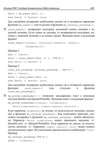 Основы PHP. Создаем динамические Web-страницы 491
$str2 = mb_substr($str, 1);
echo $str2; // Выведет: трока
Для настройки кодировки необходимо указать ее в четвертом параметре
функции mb_substr() или отдельно в функции mb_internal_encoding();
iconv_substr() возвращает подстроку указанной длины, начиная с за-
данной позиции. Если длина не указана, то возвращается подстрока, на-
чиная с заданной позиции и до конца строки. Функция имеет следующий
формат:
iconv_substr(<Строка>, <Начальная позиция>[, <Длина>[,
<Кодировка>]]);
Пример 1:
$str = 'Строка';
$str1 = iconv_substr($str, 0, 1, 'UTF-8');
echo $str1; // Выведет: C
Пример 2:
iconv_set_encoding('internal_encoding', 'UTF-8');
$str = 'Строка';
$str2 = iconv_substr($str, 1);
echo $str2; // Выведет: трока
Для настройки кодировки необходимо указать ее в четвертом параметре
функции iconv_substr() или отдельно в функции
iconv_set_encoding();
mb_encode_mimeheader() — позволяет закодировать текст с помощью
методов base64 или Quoted-Printable. Функция имеет следующий формат:
mb_encode_mimeheader(<Строка>, [<Кодировка>[,
<Метод кодирования>[, <Символ переноса строк>]]]);
Если параметр <Кодировка> не указан, то используется значение, указан-
ное в функции mb_internal_encoding(). Как показывает практика, ука-
зывать кодировку в функции mb_internal_encoding() нужно обязатель-
но. Параметр <Метод кодирования> может принимать значения "B"
(base64) или "Q" (Quoted-Printable). Если параметр не указан, то исполь-
зуется значение "B". Параметр <Символ переноса строк> задает символ
для разделения строк. По умолчанию предполагается комбинация "rn".
Пример:
mb_internal_encoding('UTF-8');
$tema = 'Сообщение';
 