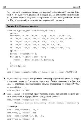 Глава 5498
Для примера создадим генератор паролей произвольной длины (лис-
тинг 5.14). Для этого добавляем в массив $mass все разрешенные симво-
лы, а далее в цикле получаем содержимое массива по случайному индек-
су. По умолчанию будет выдаваться пароль из 8 символов.
Листинг 5.14. Генератор паролей
function f_passw_generator($count_char=8) {
$mass =
array('a','b','c','d','e','f','g','h','i','j','k','l',
'm','n','o','p','q','r','s','t','u','v','w','x','y','z',
'A','B','C','D','E','F','G','H','I','J','K','L',
'M','N','O','P','Q','R','S','T','U','V', 'W',
'X','Y','Z','1','2','3','4','5','6','7','8','9','0');
$passw = '';
$count = count($mass)-1;
for ($i=0; $i<$count_char; $i++) {
$passw .= $mass[mt_rand(0, $count)];
}
return $passw;
}
echo f_passw_generator(10); // Выведет что-то вроде JNtX7DvSsE
mt_srand(<Параметр>) настраивает генератор случайных чисел на новую
последовательность. В качестве параметра обычно используется функция
time(), возвращающая количество секунд, прошедшее с 1 января 1970 г.:
mt_srand(time());
echo mt_rand(10, 100);
base_convert() позволяет преобразовать число, записанное в одной сис-
теме счисления, в другую. Имеет следующий формат:
base_convert(<Содержащая число строка>,
<Исходная система счисления>, <Нужная система счисления>);
Например:
$var = base_convert(9, 10, 2);
echo $var; // Выведет 1001
$var = base_convert("A", 16, 10);
echo $var; // Выведет 10
 