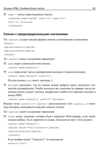 Основы HTML. Создаем дизайн сайта 63
rows — число строк видимого текста:
<textarea name="pole2" cols="15" rows="10">
Текст по умолчанию
</textarea>
Список с предопределенными значениями
Тег <select> создает внутри формы список с возможными значениями:
<select>
<option>Элемент1</option>
<option>Элемент2</option>
</select>
Тег <select> имеет следующие параметры:
name задает уникальное имя списка:
<select name="select1">
size определяет число одновременно видимых элементов списка:
<select name="select1" size="3">
По умолчанию size имеет значение 1;
multiple указывает, что из списка можно выбрать сразу несколько эле-
ментов одновременно. Чтобы получить все значения на сервере после на-
звания списка следует указать квадратные скобки (это признак массива в
языке PHP):
<select name="select[]" size="3" multiple>
Внутри тегов <select> и </select> располагаются теги <option>, с помо-
щью которых описывается каждый элемент списка.
Тег <option> имеет следующие параметры:
value задает значение, которое будет передано Web-серверу, если пункт
списка выбран. Если параметр не задан, посылается текст этого пункта:
<select name="select1">
<option value="val1">Элемент1</option>
<option>Элемент2</option>
</select>
Если выбран пункт "Элемент1", то посылается
select1="val1"
 
