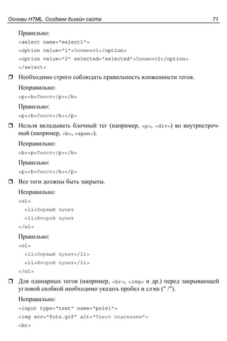 Основы HTML. Создаем дизайн сайта 71
Правильно:
<select name="select1">
<option value="1">Элемент1</option>
<option value="2" selected="selected">Элемент2</option>
</select>
Необходимо строго соблюдать правильность вложенности тегов.
Неправильно:
<p><b>Текст</p></b>
Правильно:
<p><b>Текст</b></p>
Нельзя вкладывать блочный тег (например, <p>, <div>) во внутристроч-
ный (например, <b>, <span>).
Неправильно:
<b><p>Текст</p></b>
Правильно:
<p><b>Текст</b></p>
Все теги должны быть закрыты.
Неправильно:
<ol>
<li>Первый пункт
<li>Второй пункт
</ol>
Правильно:
<ol>
<li>Первый пункт</li>
<li>Второй пункт</li>
</ol>
Для одинарных тегов (например, <br>, <img> и др.) перед закрывающей
угловой скобкой необходимо указать пробел и слэш (" /").
Неправильно:
<input type="text" name="pole1">
<img src="foto.gif" alt="Текст подсказки">
<br>
 