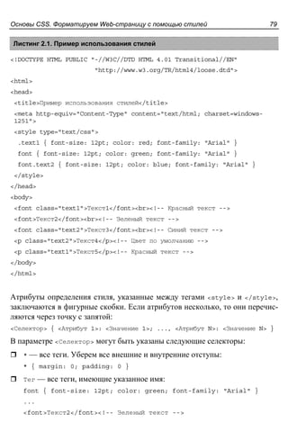 Основы CSS. Форматируем Web-страницу с помощью стилей 79
Листинг 2.1. Пример использования стилей
<!DOCTYPE HTML PUBLIC "-//W3C//DTD HTML 4.01 Transitional//EN"
"http://www.w3.org/TR/html4/loose.dtd">
<html>
<head>
<title>Пример использования стилей</title>
<meta http-equiv="Content-Type" content="text/html; charset=windows-
1251">
<style type="text/css">
.text1 { font-size: 12pt; color: red; font-family: "Arial" }
font { font-size: 12pt; color: green; font-family: "Arial" }
font.text2 { font-size: 12pt; color: blue; font-family: "Arial" }
</style>
</head>
<body>
<font class="text1">Текст1</font><br><!-- Красный текст -->
<font>Текст2</font><br><!-- Зеленый текст -->
<font class="text2">Текст3</font><br><!-- Синий текст -->
<p class="text2">Текст4</p><!-- Цвет по умолчанию -->
<p class="text1">Текст5</p><!-- Красный текст -->
</body>
</html>
Атрибуты определения стиля, указанные между тегами <style> и </style>,
заключаются в фигурные скобки. Если атрибутов несколько, то они перечис-
ляются через точку с запятой:
<Селектор> { <Атрибут 1>: <Значение 1>; ..., <Атрибут N>: <Значение N> }
В параметре <Селектор> могут быть указаны следующие селекторы:
* — все теги. Уберем все внешние и внутренние отступы:
* { margin: 0; padding: 0 }
Тег — все теги, имеющие указанное имя:
font { font-size: 12pt; color: green; font-family: "Arial" }
...
<font>Текст2</font><!-- Зеленый текст -->
 